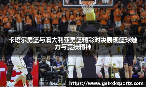 卡塔尔男篮与澳大利亚男篮精彩对决展现篮球魅力与竞技精神